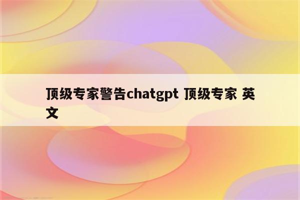 顶级专家警告chatgpt 顶级专家 英文