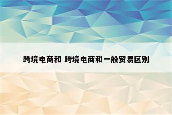 跨境电商和 跨境电商和一般贸易区别