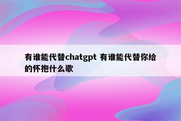 有谁能代替chatgpt 有谁能代替你给的怀抱什么歌