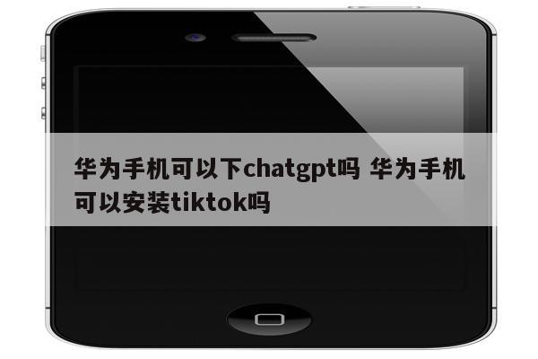 华为手机可以下chatgpt吗 华为手机可以安装tiktok吗