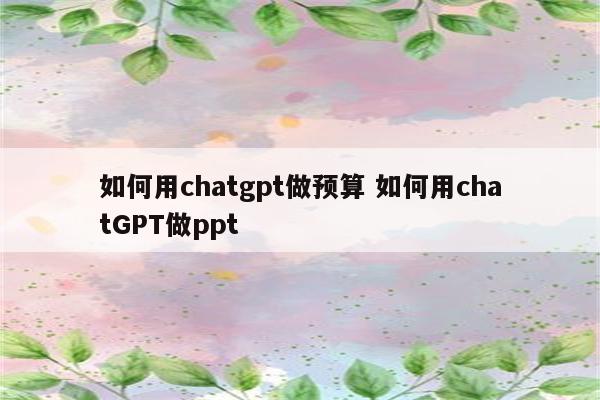 如何用chatgpt做预算 如何用chatGPT做ppt