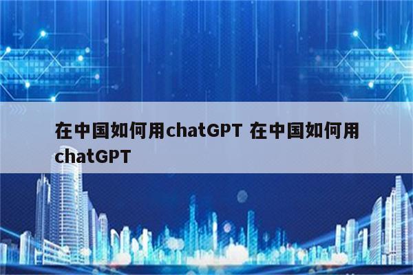 在中国如何用chatGPT 在中国如何用chatGPT