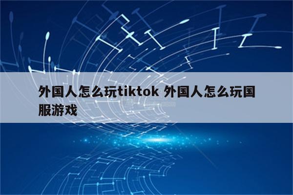 外国人怎么玩tiktok 外国人怎么玩国服游戏