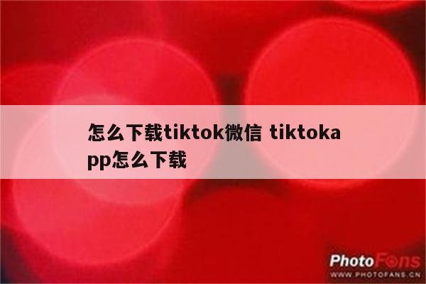 怎么下载tiktok微信 tiktokapp怎么下载