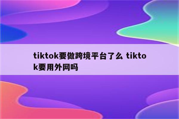 tiktok要做跨境平台了么 tiktok要用外网吗