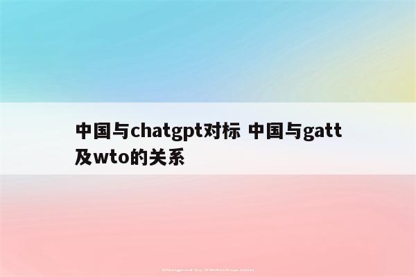 中国与chatgpt对标 中国与gatt及wto的关系