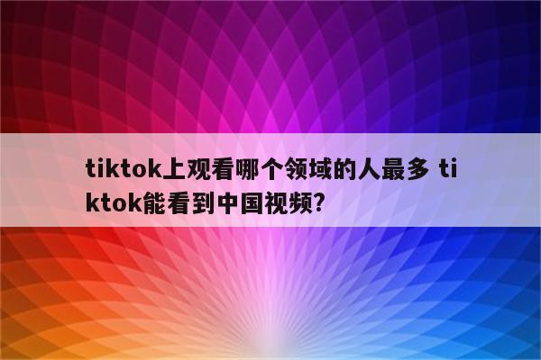 tiktok上观看哪个领域的人最多 tiktok能看到中国视频?