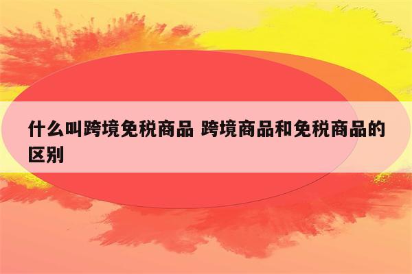 什么叫跨境免税商品 跨境商品和免税商品的区别