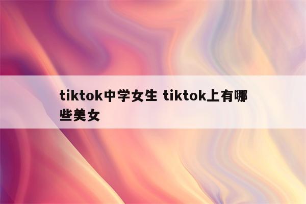 tiktok中学女生 tiktok上有哪些美女