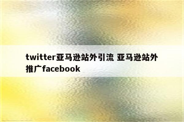 twitter亚马逊站外引流 亚马逊站外推广facebook