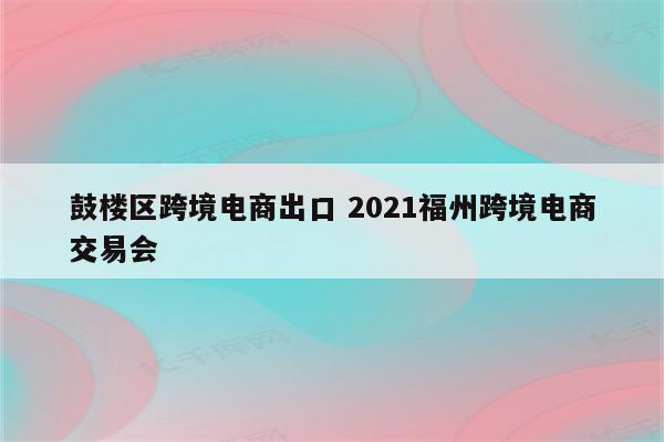 鼓楼区跨境电商出口 2021福州跨境电商交易会