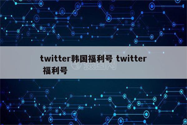 twitter韩国福利号 twitter 福利号