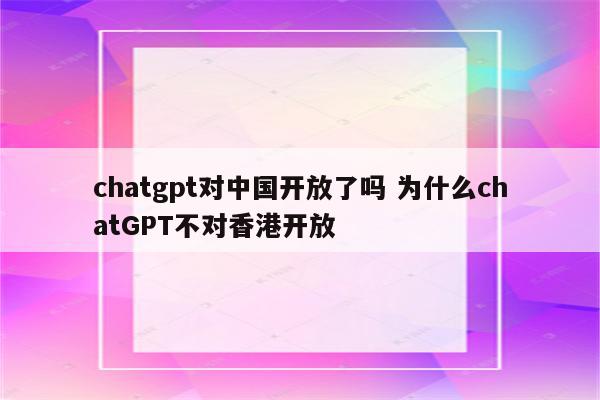 chatgpt对中国开放了吗 为什么chatGPT不对香港开放