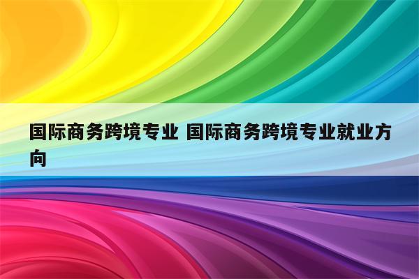 国际商务跨境专业 国际商务跨境专业就业方向