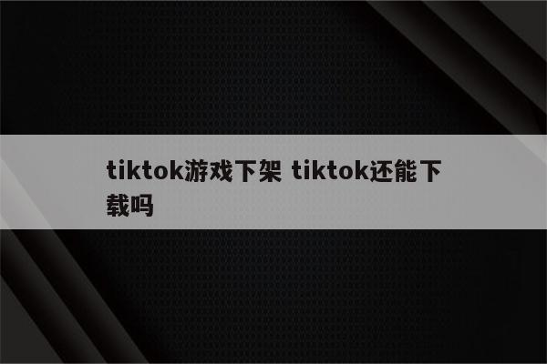 tiktok游戏下架 tiktok还能下载吗