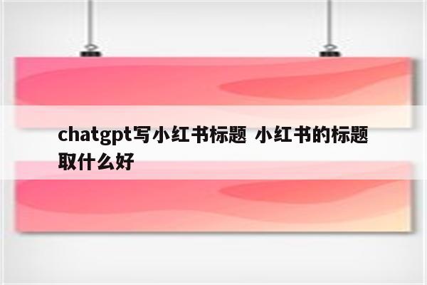 chatgpt写小红书标题 小红书的标题取什么好