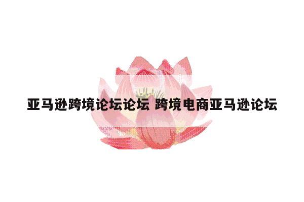 详细阅读:亚马逊跨境论坛论坛 跨境电商亚马逊论坛 亚马逊跨境论坛论坛 跨境电商亚马逊论坛