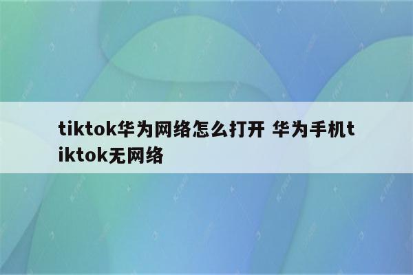 tiktok华为网络怎么打开 华为手机tiktok无网络