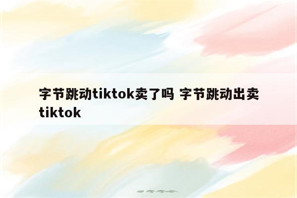 字节跳动tiktok卖了吗 字节跳动出卖tiktok