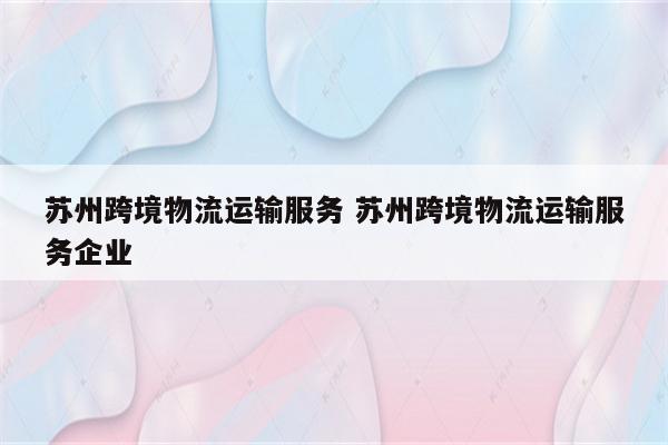 苏州跨境物流运输服务 苏州跨境物流运输服务企业