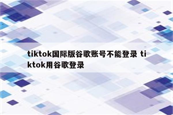 tiktok国际版谷歌账号不能登录 tiktok用谷歌登录