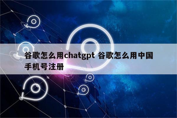 谷歌怎么用chatgpt 谷歌怎么用中国手机号注册