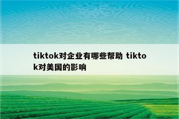 tiktok对企业有哪些帮助 tiktok对美国的影响