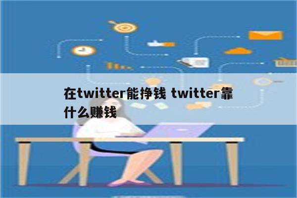 在twitter能挣钱 twitter靠什么赚钱