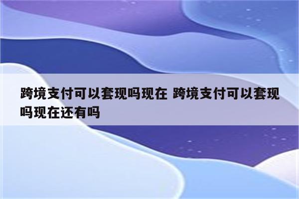 跨境支付可以套现吗现在 跨境支付可以套现吗现在还有吗