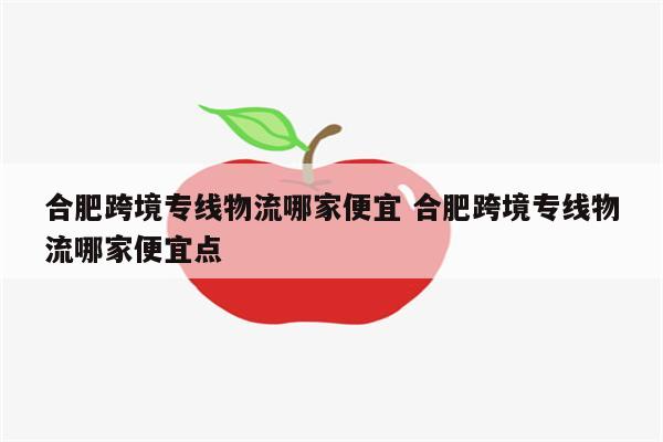 合肥跨境专线物流哪家便宜 合肥跨境专线物流哪家便宜点