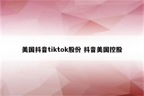 美国抖音tiktok股份 抖音美国控股