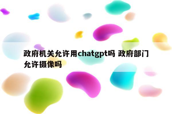 政府机关允许用chatgpt吗 政府部门允许摄像吗