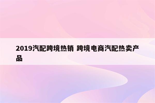 2019汽配跨境热销 跨境电商汽配热卖产品