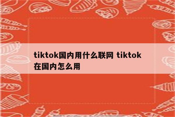 tiktok国内用什么联网 tiktok在国内怎么用