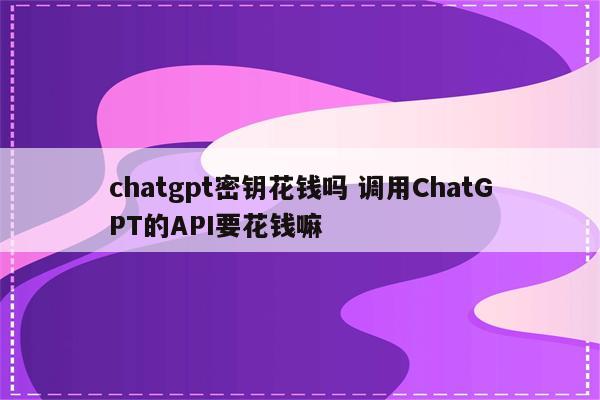 chatgpt密钥花钱吗 调用ChatGPT的API要花钱嘛