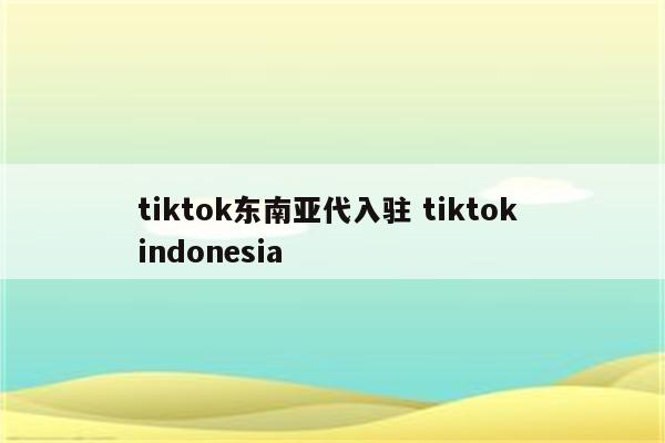 tiktok东南亚代入驻 tiktok indonesia