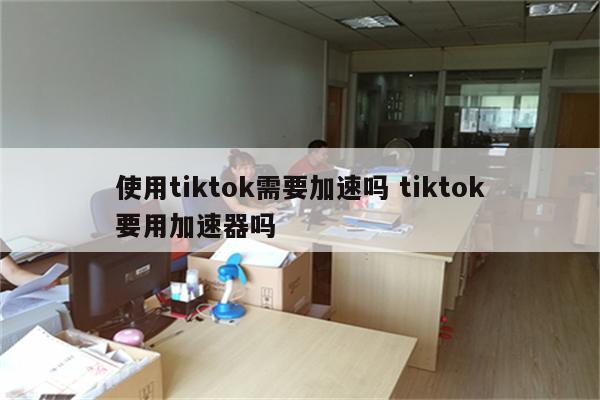 使用tiktok需要加速吗 tiktok要用加速器吗