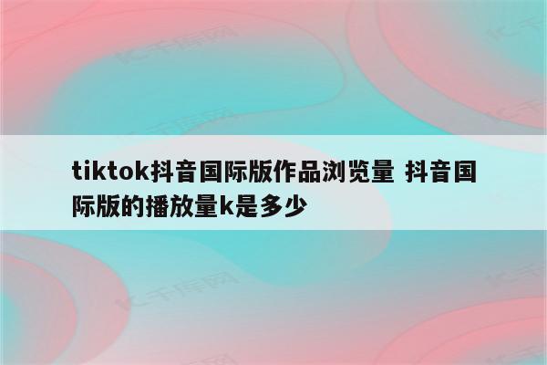 tiktok抖音国际版作品浏览量 抖音国际版的播放量k是多少