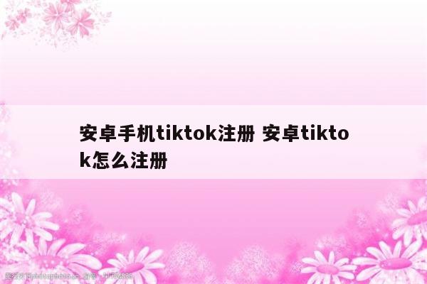 安卓手机tiktok注册 安卓tiktok怎么注册