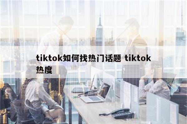 tiktok如何找热门话题 tiktok热度