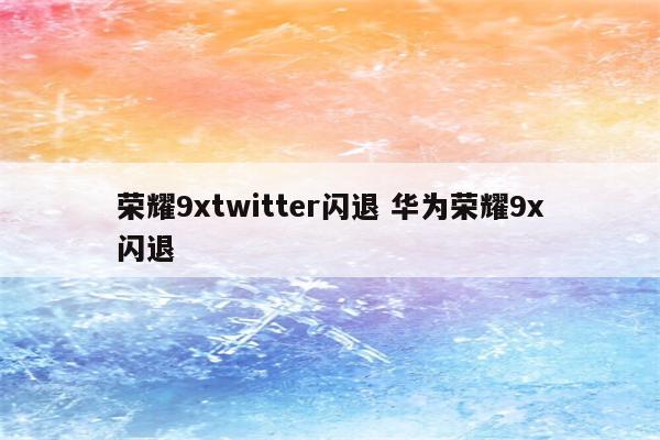 荣耀9xtwitter闪退 华为荣耀9x闪退