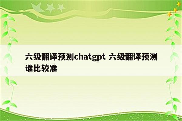 六级翻译预测chatgpt 六级翻译预测谁比较准