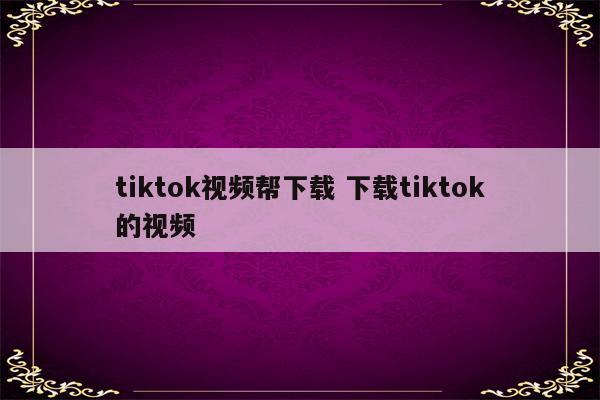 tiktok视频帮下载 下载tiktok的视频