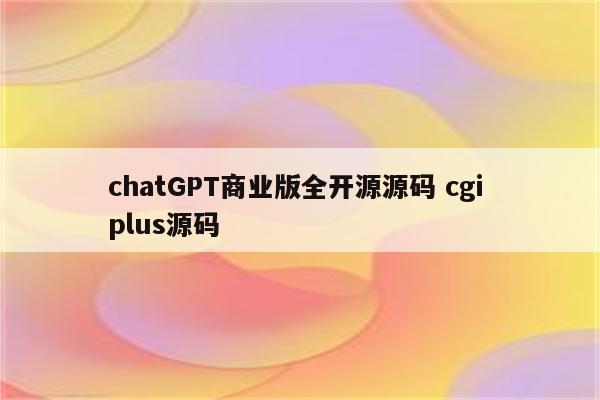 chatGPT商业版全开源源码 cgi plus源码