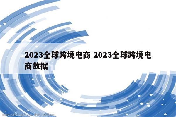 2023全球跨境电商 2023全球跨境电商数据