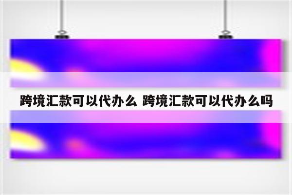 跨境汇款可以代办么 跨境汇款可以代办么吗