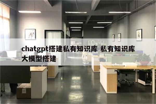 chatgpt搭建私有知识库 私有知识库大模型搭建