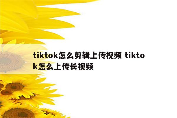 tiktok怎么剪辑上传视频 tiktok怎么上传长视频