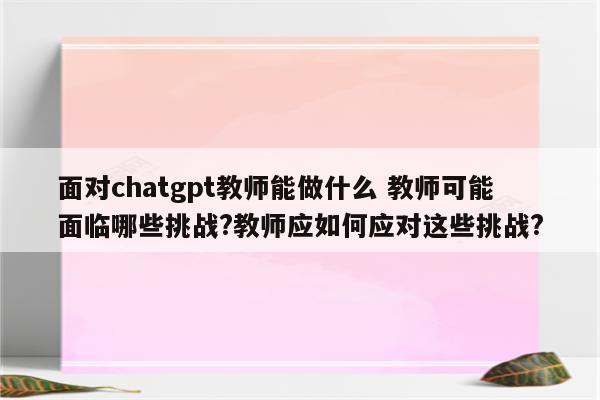 面对chatgpt教师能做什么 教师可能面临哪些挑战?教师应如何应对这些挑战?