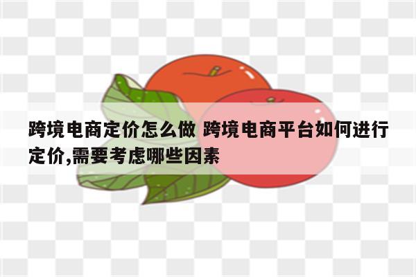 跨境电商定价怎么做 跨境电商平台如何进行定价,需要考虑哪些因素